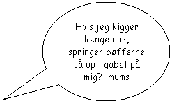 Oval billedforklaring: Hvis jeg kigger lnge nok, springer bfferne s op i gabet p mig?  mums 
